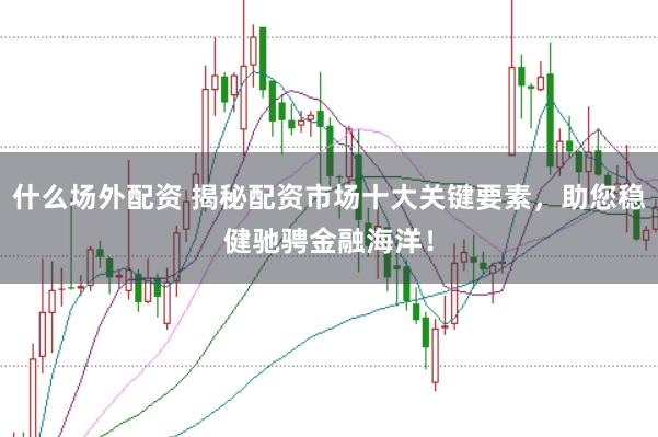 什么场外配资 揭秘配资市场十大关键要素，助您稳健驰骋金融海洋！