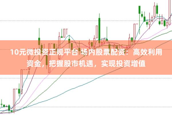 10元微投资正规平台 场内股票配资:高效利用资金,把握股市机遇,实现投资增值