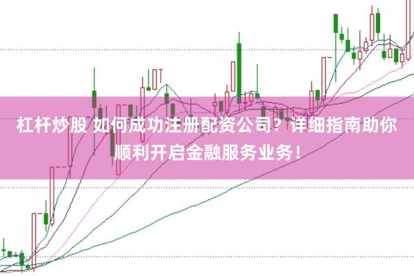 杠杆炒股 如何成功注册配资公司？详细指南助你顺利开启金融服务业务！