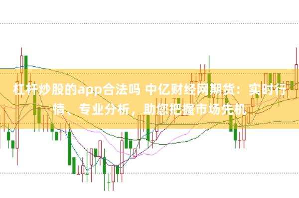 杠杆炒股的app合法吗 中亿财经网期货:实时行情、专业分析,助您把握市场先机