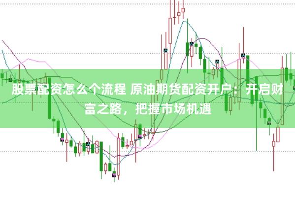 股票配资怎么个流程 原油期货配资开户：开启财富之路，把握市场机遇