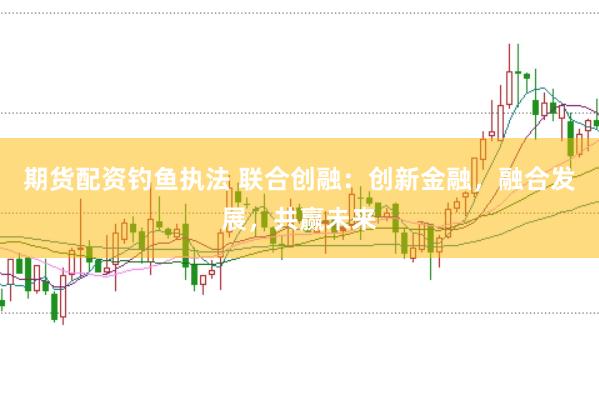期货配资钓鱼执法 联合创融：创新金融，融合发展，共赢未来