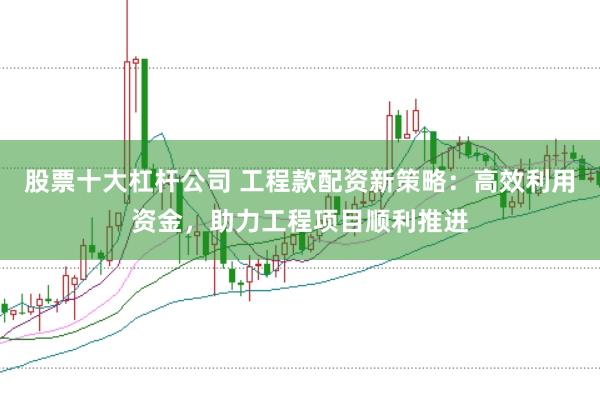 股票十大杠杆公司 工程款配资新策略：高效利用资金，助力工程项目顺利推进