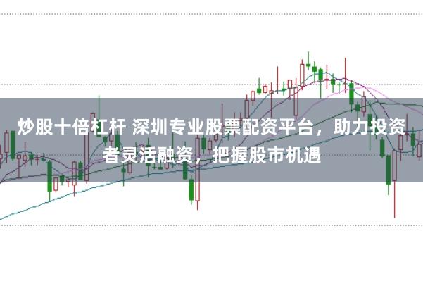 炒股十倍杠杆 深圳专业股票配资平台，助力投资者灵活融资，把握股市机遇