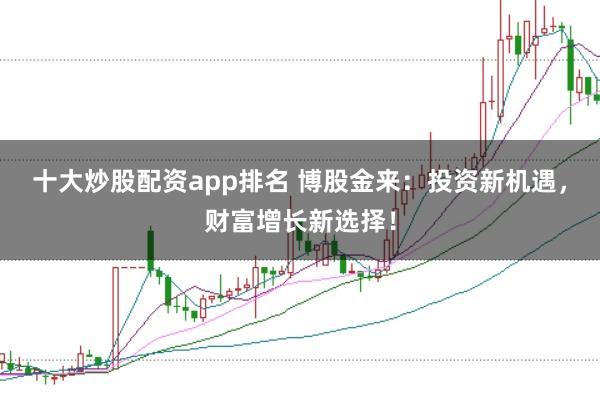 十大炒股配资app排名 博股金来：投资新机遇，财富增长新选择！