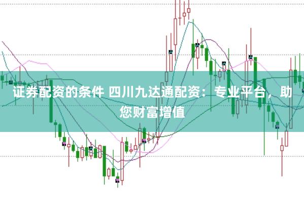 证券配资的条件 四川九达通配资：专业平台，助您财富增值
