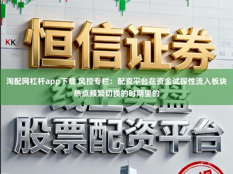 淘配网杠杆app下载 风控专栏：配资平台在资金试探性流入板块热点频繁切换的时期里的