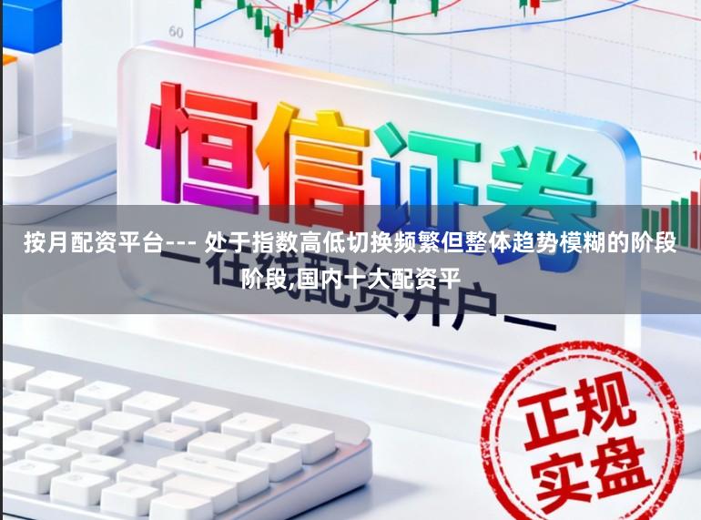 按月配资平台--- 处于指数高低切换频繁但整体趋势模糊的阶段阶段，国内十大配资平
