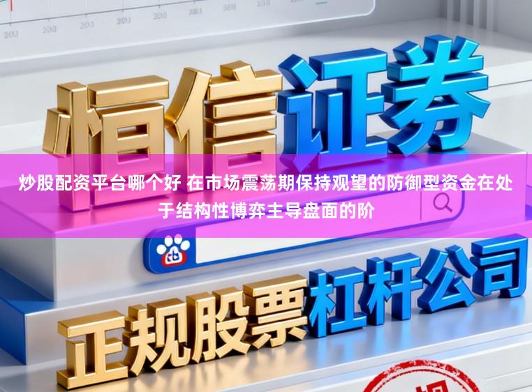 炒股配资平台哪个好 在市场震荡期保持观望的防御型资金在处于结构性博弈主导盘面的阶