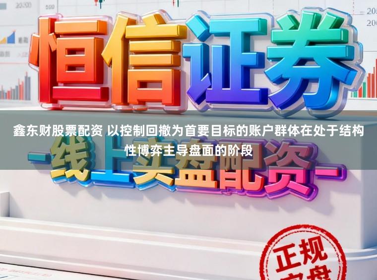 鑫东财股票配资 以控制回撤为首要目标的账户群体在处于结构性博弈主导盘面的阶段