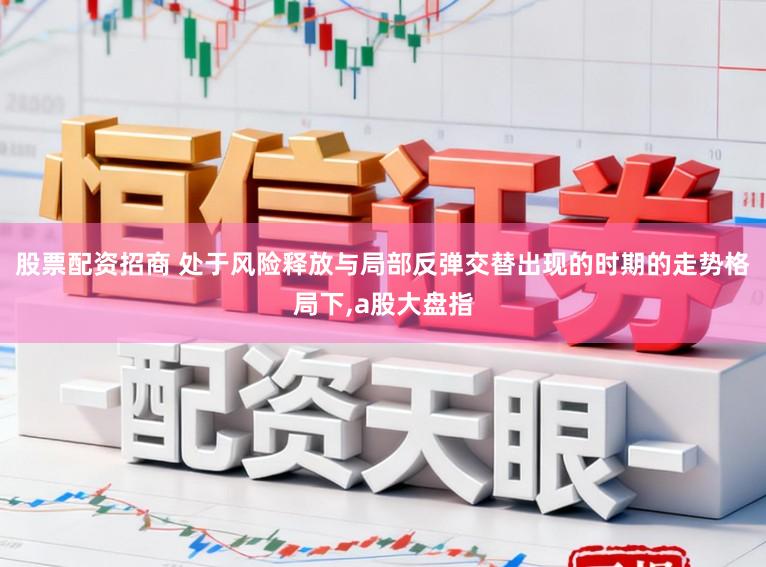 股票配资招商 处于风险释放与局部反弹交替出现的时期的走势格局下，a股大盘指