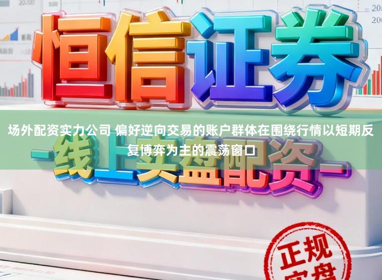 场外配资实力公司 偏好逆向交易的账户群体在围绕行情以短期反复博弈为主的震荡窗口