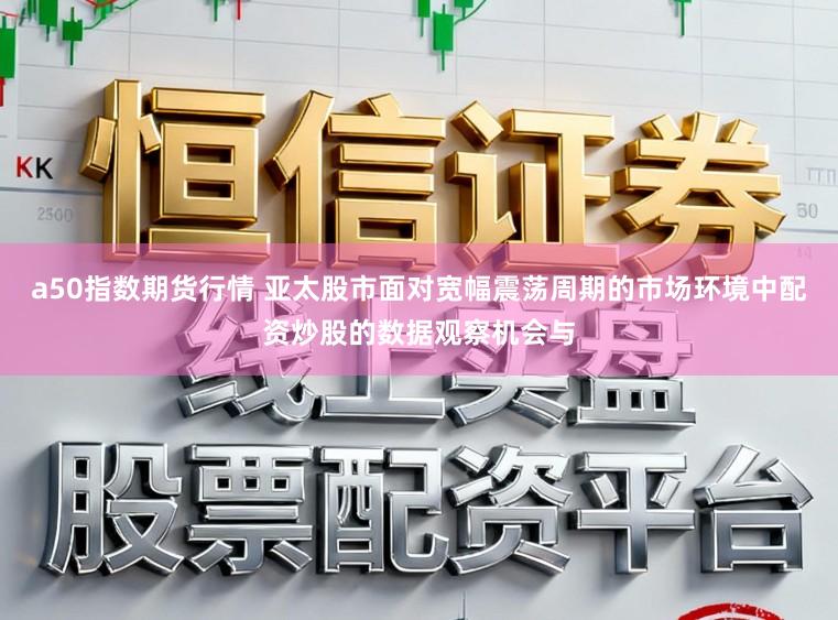 a50指数期货行情 亚太股市面对宽幅震荡周期的市场环境中配资炒股的数据观察机会与