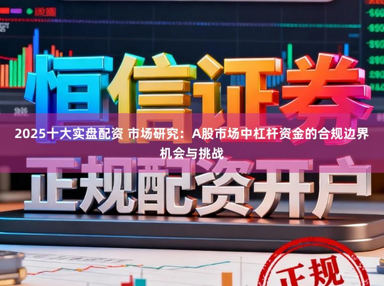 2025十大实盘配资 市场研究：A股市场中杠杆资金的合规边界机会与挑战