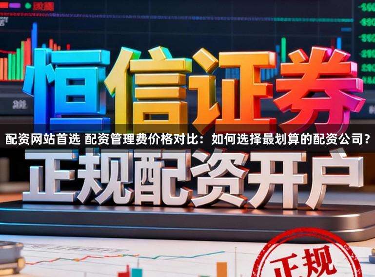 配资网站首选 配资管理费价格对比：如何选择最划算的配资公司？